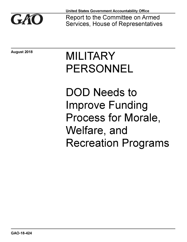 handle is hein.gao/gaobacpox0001 and id is 1 raw text is: 
GAO '


August 2018


United States Government Accountability Office
Report to the Committee on Armed
Services, House of Representatives


MILITARY
PERSONNEL


DOD Needs to
Improve Funding
Process for Morale,
Welfare, and
Recreation Programs


GAO-1 8-424


