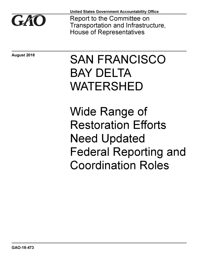 handle is hein.gao/gaobacppi0001 and id is 1 raw text is: 
GA vO


August 2018


United States Government Accountability Office
Report to the Committee on
Transportation and Infrastructure,
House of Representatives


SAN FRANCISCO
BAY DELTA
WATERSHED


Wide Range of
Restoration Efforts
Need Updated
Federal Reporting and
Coordination Roles


GAO-1 8-473


