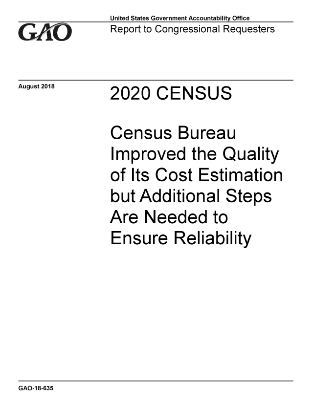 handle is hein.gao/gaobacppk0001 and id is 1 raw text is:               United States Government Accountability Office
G  AO         Report to Congressional Requesters

August 2018   2020 CENSUS

              Census Bureau
              Improved the Quality
              of Its Cost Estimation
              but Additional Steps
              Are Needed to
              Ensure Reliability


GAO-1 8-635


