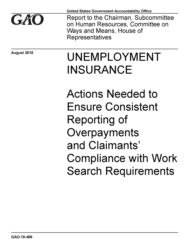 handle is hein.gao/gaobacppm0001 and id is 1 raw text is: 
GA vO


August 2018


United States Government Accountability Office
Report to the Chairman, Subcommittee
on Human Resources, Committee on
Ways and Means, House of
Representatives


UNEMPLOYMENT
INSURANCE


Actions Needed to
Ensure Consistent
Reporting of
Overpayments
and Claimants'
Compliance with Work
Search Requirements


GAO-1 8-486


