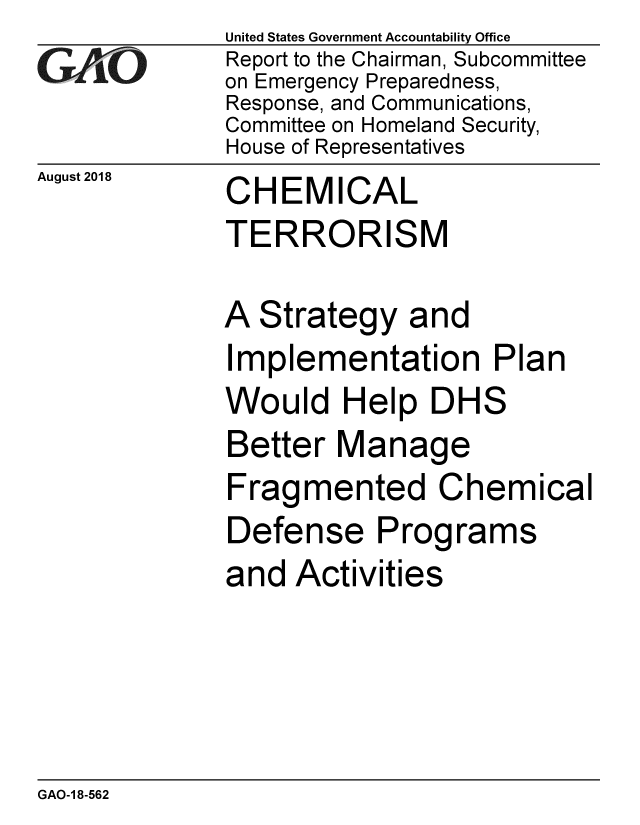 handle is hein.gao/gaobacppn0001 and id is 1 raw text is:               United States Government Accountability Office
GA            Report to the Chairman, Subcommittee
              on Emergency Preparedness,
              Response, and Communications,
              Committee on Homeland Security,
              House of Representatives


August 2018


CHEMICAL
TERRORISM


A Strategy


and


Implementation Plan
Would Help DHS
Better Manage
Fragmented Chemical
Defense Programs
and Activities


GAO-1 8-562


