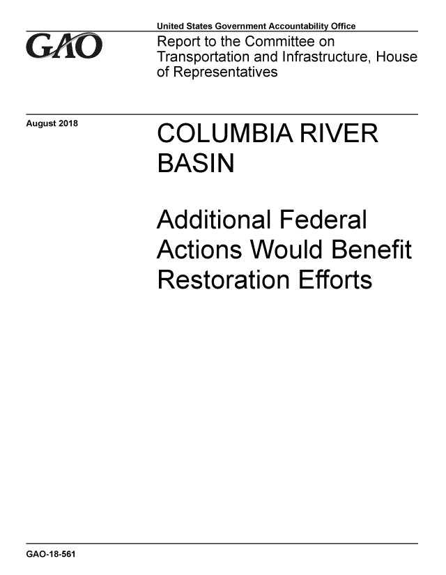 handle is hein.gao/gaobacppo0001 and id is 1 raw text is: 
GAO


August 2018


United States Government Accountability Office
Report to the Committee on
Transportation and Infrastructure, House
of Representatives


COLUMBIA RIVER
BASIN


Additional Federal
Actions Would Benefit
Restoration Efforts


GAO-18-561



