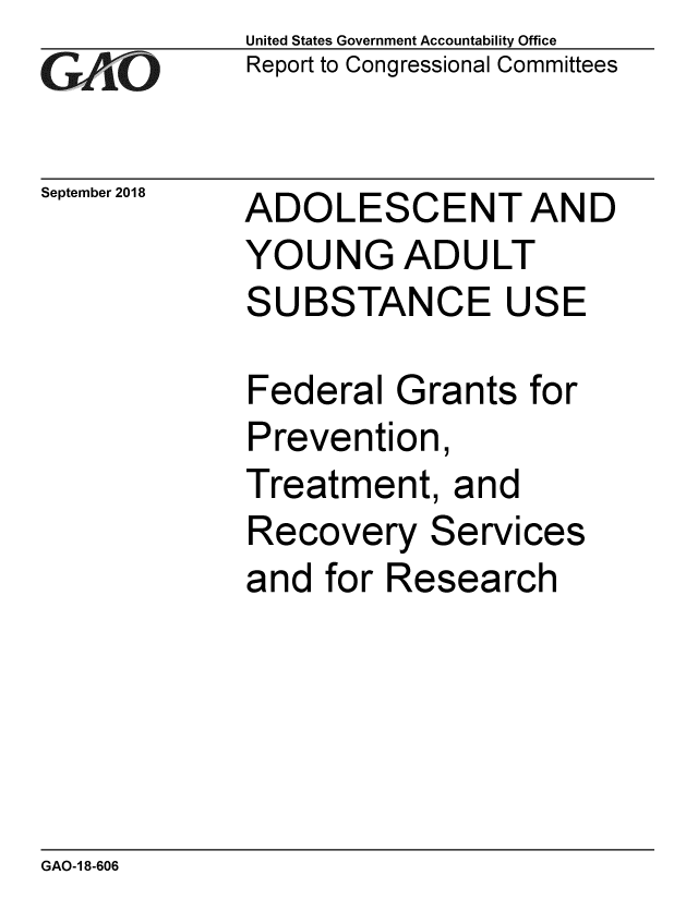 handle is hein.gao/gaobacppv0001 and id is 1 raw text is: 
GAiO


September 2018


United States Government Accountability Office
Report to Congressional Committees


ADOLESCENT AND
YOUNG ADULT
SUBSTANCE USE

Federal Grants for
Prevention,
Treatment, and
Recovery Services
and for Research


GAO-1 8-606



