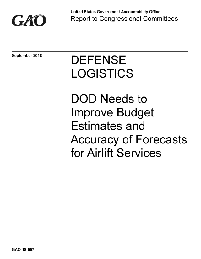 handle is hein.gao/gaobacppx0001 and id is 1 raw text is: 
GArO


September 2018


United States Government Accountability Office
Report to Congressional Committees


DEFENSE
LOGISTICS


DOD Needs to
Improve Budget
Estimates and
Accuracy of Forecasts
for Airlift Services


GAO-1 8-557


