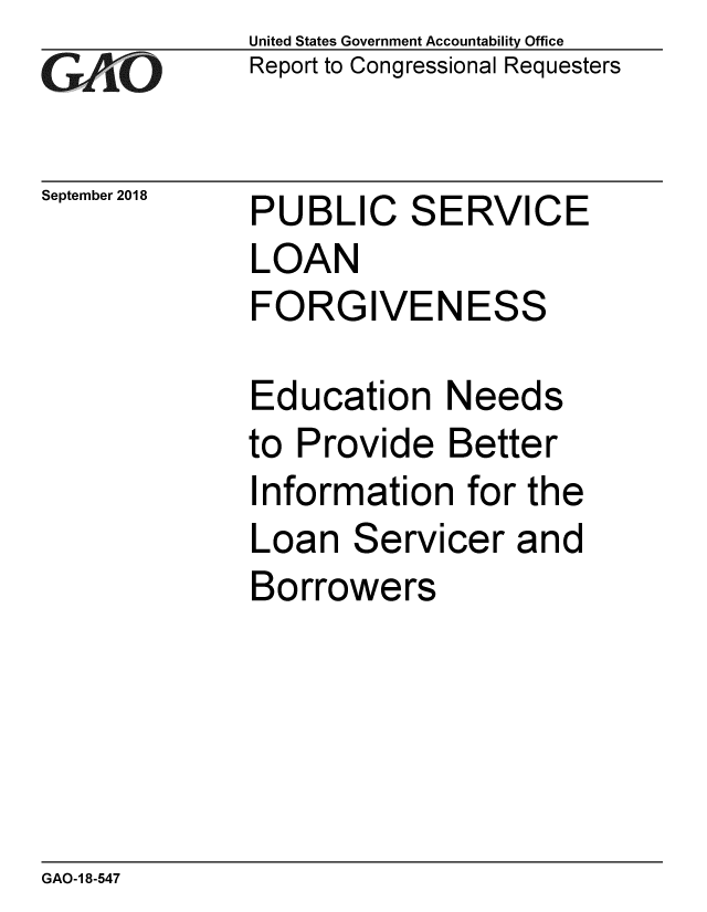 handle is hein.gao/gaobacpqi0001 and id is 1 raw text is: 
G2AvO


September 2018


United States Government Accountability Office
Report to Congressional Requesters


PUBLIC SERVICE
LOAN
FORGIVENESS


Education Needs
to Provide Better
Information for the
Loan Servicer and
Borrowers


GAO-1 8-547


