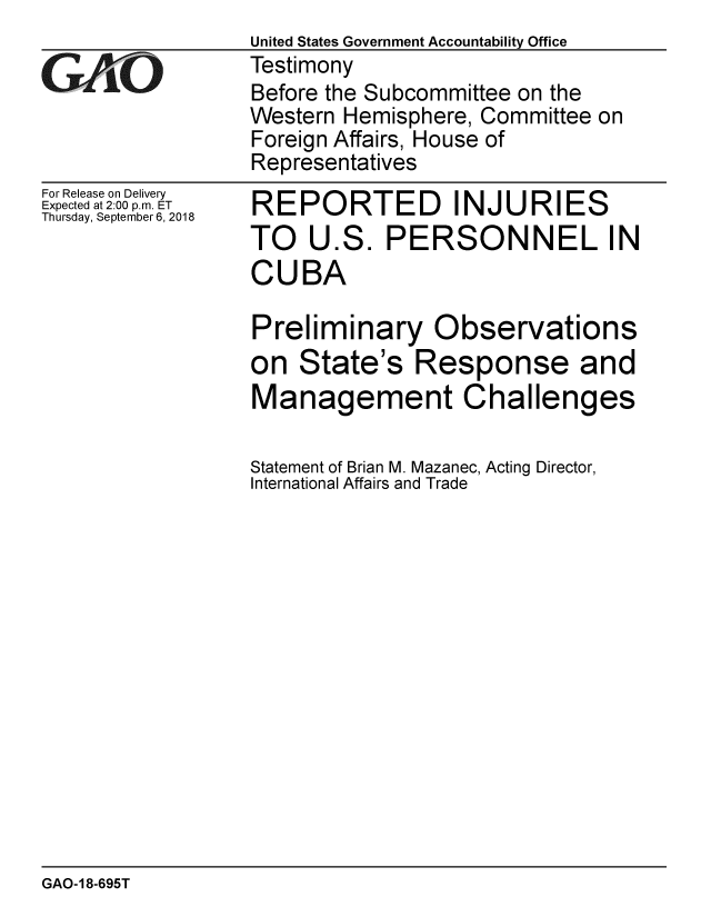 handle is hein.gao/gaobacpqq0001 and id is 1 raw text is:                  United States Government Accountability Office
GTestimony
                 Before the Subcommittee on the
                 Western Hemisphere, Committee on
                 Foreign Affairs, House of
                 Representatives


For Release on Delivery
Expected at 2:00 p.m. ET
Thursday, September 6, 2018


REPORTED INJURIES
TO U.S. PERSONNEL IN
CUBA

Preliminary Observations
on State's Response and
Management Challenges

Statement of Brian M. Mazanec, Acting Director,
International Affairs and Trade


GAO-18-695T


