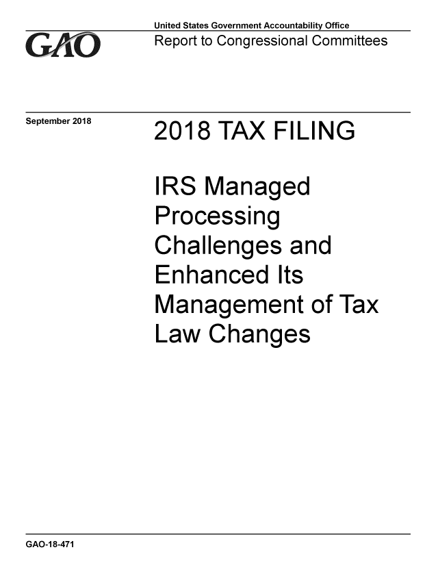 handle is hein.gao/gaobacpqu0001 and id is 1 raw text is: 
GA vO


September 2018


United States Government Accountability Office
Report to Congressional Committees


2018 TAX FILING


IRS Managed
Processing
Challenges and
Enhanced Its
Management of Tax
Law Changes


GAO-1 8-471


