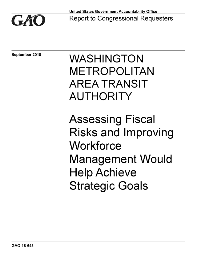 handle is hein.gao/gaobacpqv0001 and id is 1 raw text is: 
GAiO


September 2018


United States Government Accountability Office
Report to Congressional Requesters


WASHINGTON
METROPOLITAN
AREA TRANSIT
AUTHORITY


Assessi


ng Fiscal


Risks and Improving
Workforce
Management Would
Help Achieve
Strategic Goals


GAO-1 8-643



