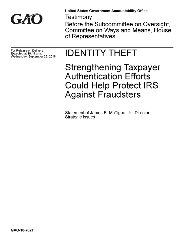 handle is hein.gao/gaobacprq0001 and id is 1 raw text is:                   United States Government Accountability Office
GALO              Testimony
                  Before the Subcommittee on Oversight,
                  Committee on Ways and Means, House
                  of Representatives


For Release on Delivery
Expected at 10:45 a.m.
Wednesday, September 26, 2018


IDENTITY THEFT


Strengthening Taxpayer
Authentication Efforts
Could Help Protect IRS
Against Fraudsters

Statement of James R. McTigue, Jr., Director,
Strategic Issues


GAO-1 8-702T


