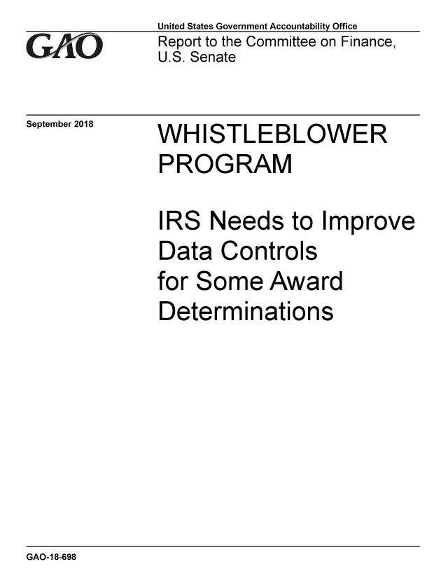 handle is hein.gao/gaobacpso0001 and id is 1 raw text is: 
GAO


September 2018


United States Government Accountability Office
Report to the Committee on Finance,
U.S. Senate


WH   ISTLEBLOWER
PROGRAM

IRS  Needs to Improve
Data   Controls
for Some   Award
Determinations


GAO-1 8-698


