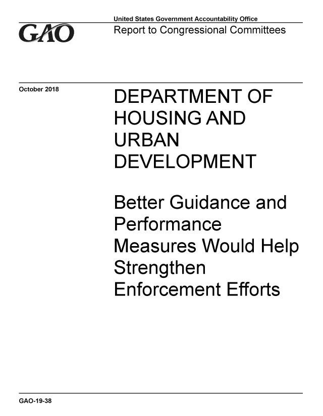 handle is hein.gao/gaobacpsw0001 and id is 1 raw text is: 
GArO


October 2018


United States Government Accountability Office
Report to Congressional Committees


DEPARTMENT OF
HOUSING AND
URBAN
DEVELOPMENT

Better Guidance   and
Performance


Measures


Would   Help


Strengthen
Enforcement   Efforts


GAO-1 9-38


