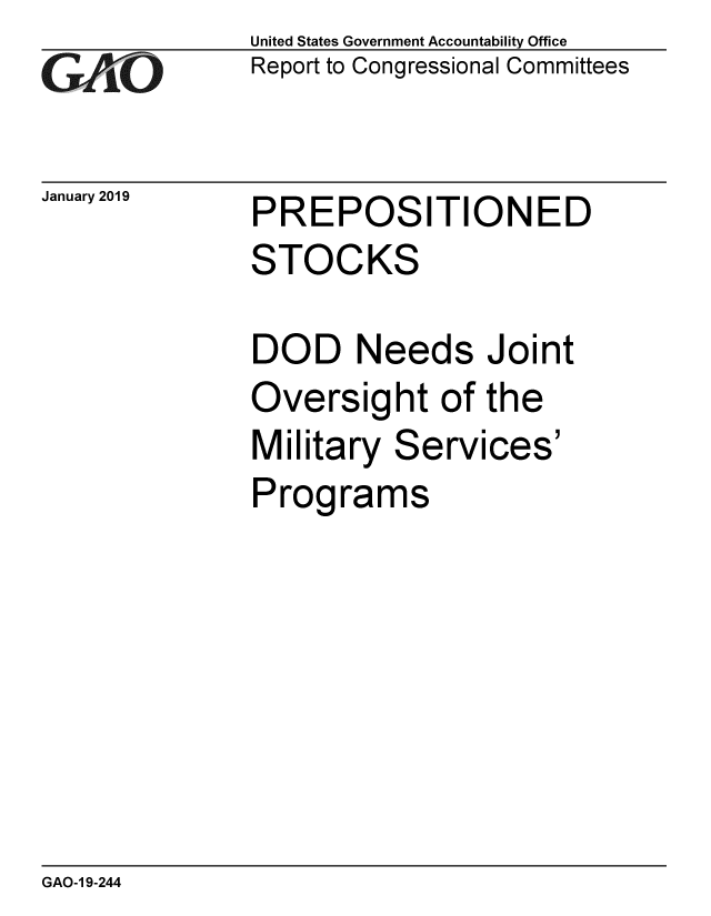 handle is hein.gao/gaobacsfl0001 and id is 1 raw text is: 
GAO


January 2019


United States Government Accountability Office
Report to Congressional Committees


PREPOSITIONED
STOCKS


DOD Needs Joint
Oversight of the
Military Services'
Programs


GAO-1 9-244


