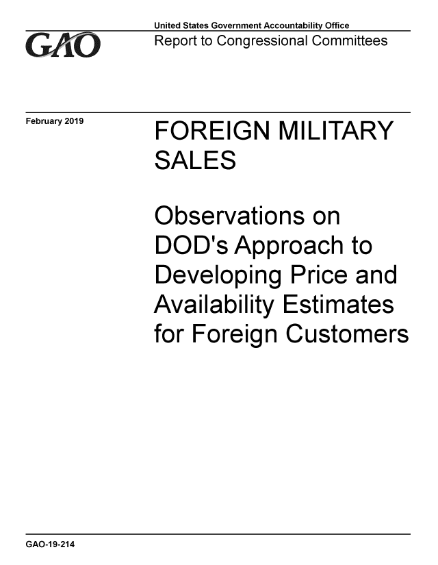 handle is hein.gao/gaobacsfp0001 and id is 1 raw text is: 
GAtO


February 2019


United States Government Accountability Office
Report to Congressional Committees


FOREIGN MILITARY
SALES


Observations on
DOD's   Approach to
Developing Price and
Availability  Estimates
for Foreign   Customers


GAO-1 9-214


