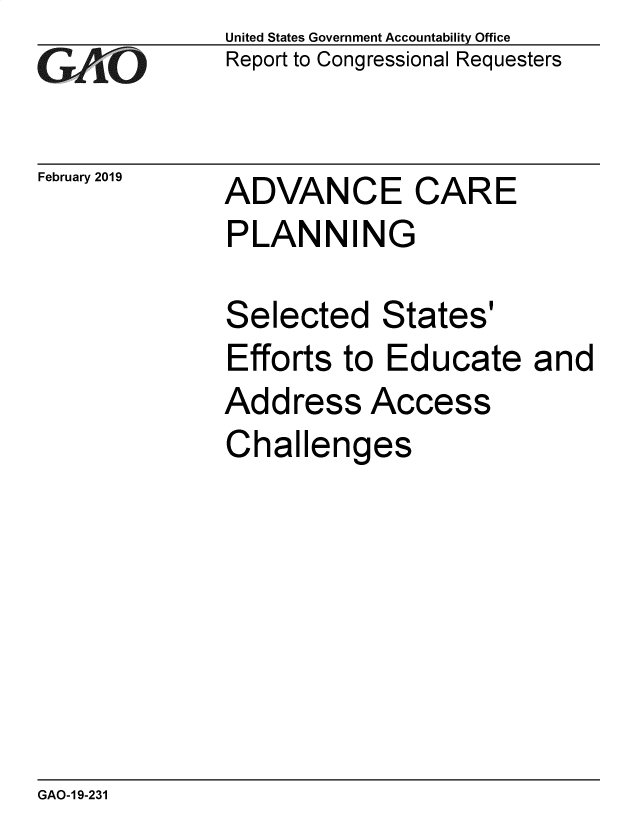 handle is hein.gao/gaobacsga0001 and id is 1 raw text is: 
GAPiO


February 2019


United States Government Accountability Office
Report to Congressional Requesters


ADVANCE CARE
PLANNING


Selected States'
Efforts  to Educate and
Address Access
Challenges


GAO-1 9-231


