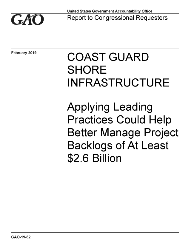 handle is hein.gao/gaobacsgd0001 and id is 1 raw text is: 
GAO'


February 2019


United States Government Accountability Office
Report to Congressional Requesters


COAST


G


UARD


SHORE
INFRASTRUCTURE

Applying   Leading
Practices  Could   Help
Better  Manage Project
Backlogs   of At Least
$2.6  Billion


GAO-1 9-82


