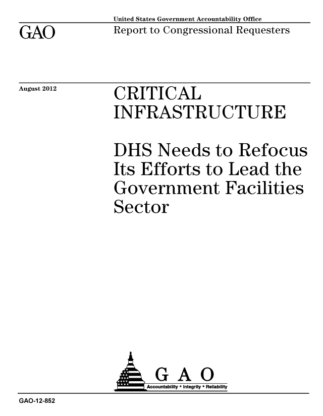 handle is hein.gao/gaobacsgn0001 and id is 1 raw text is: GAO


August 2012


United States Government Accountability Office
Report to Congressional Requesters


CRITICAL
INFRASTRUCTURE


               DHS Needs to Refocus
               Its Efforts   to  Lead   the
               Government Facilities
               Sector







               k GAO
                    Accountability * Integrity * Reliability
GAO-1 2-852


