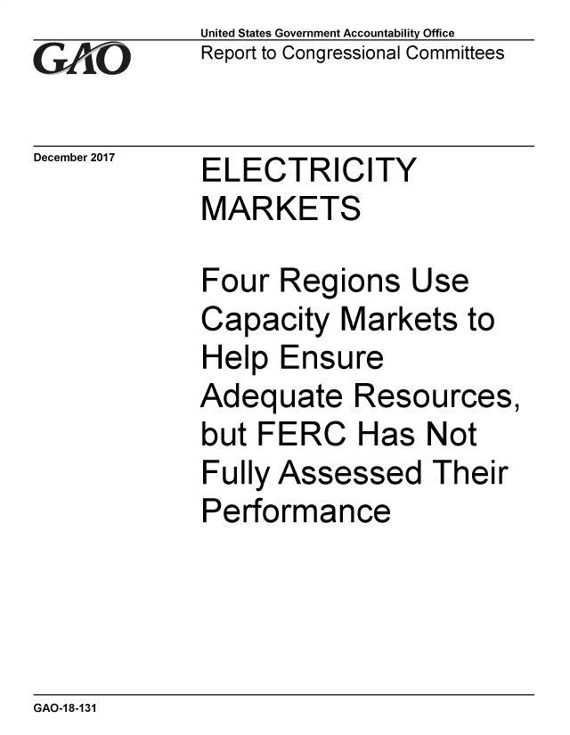handle is hein.gao/gaobacshv0001 and id is 1 raw text is: 
GAO'


December 2017


United States Government Accountability Office
Report to Congressional Committees


ELECTRICITY
MARKETS


Four  Regions   Use
Capacity   Markets  to
Help  Ensure
Adequate Resources,
but FERC Has Not
Fully Assessed   Their
Performance


GAO-18-131


