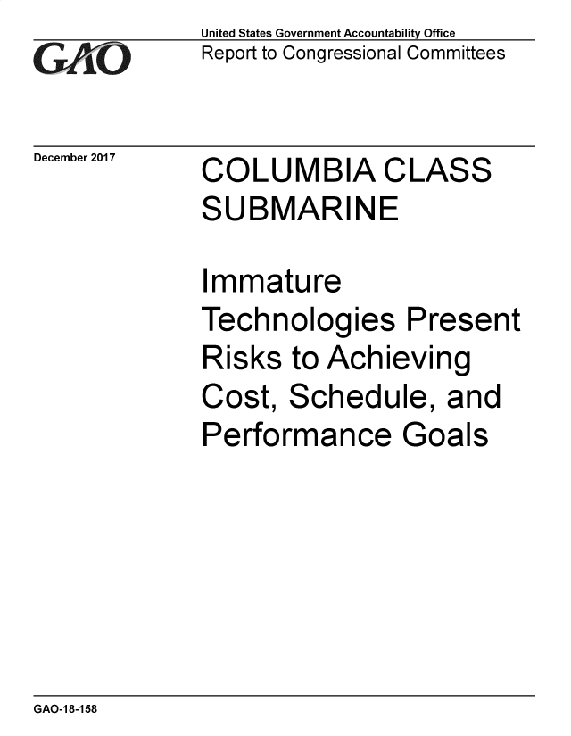 handle is hein.gao/gaobacsik0001 and id is 1 raw text is: 
GAO


December 2017


United States Government Accountability Office
Report to Congressional Committees


COLUMBIA CLASS
SUBMARINE


Immature
Technologies Present
Risks  to Achieving
Cost,  Schedule,   and
Performance Goals


GAO-1 8-158


