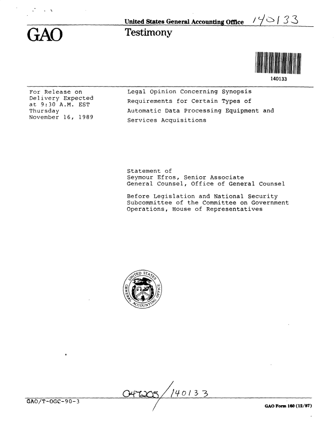 handle is hein.gao/gaobacsjn0001 and id is 1 raw text is: 

                          United States General Accounting Office  / 3 3


GAO                       Testimony





                                                                 140133


For Release on
Delivery Expected
at 9:30 A.M. EST
Thursday
November 16, 1989


Legal  Opinion Concerning Synopsis
Requirements  for Certain Types of
Automatic  Data Processing Equipment and
Services  Acquisitions







Statement  of
Seymour  Efros, Senior Associate
General  Counsel, Office of General Counsel

Before  Legislation and National Security
Subcommittee  of the Committee on Government
Operations,  House of Representatives











  'VD







0&c~/o3


CAO/T-OGC-90-3


GAO Form 160 (12/87)


