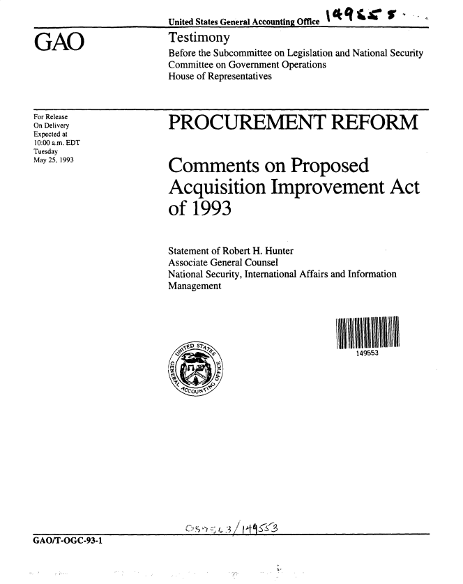 handle is hein.gao/gaobacsjs0001 and id is 1 raw text is: 
                       United States General Accounting Office

GAO                    Testimony
                       Before the Subcommittee on Legislation and National Security
                       Committee on Government Operations
                       House of Representatives


For Release
On Delivery
Expected at
10:00 a.m. EDT
Tuesday
May 25, 1993


PROCUREMENT REFORM



Comments on Proposed

Acquisition Improvement Act

of  1993


Statement of Robert H. Hunter
Associate General Counsel
National Security, International Affairs and Information
Management


149553


GAO/T-OGC-93-1


Ve1. S .
   *  'I
.70






Cu_ ):;4





__      §3j - 7


