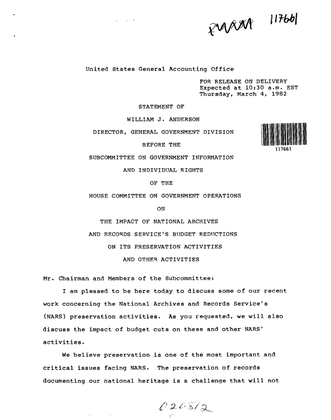 handle is hein.gao/gaobacstt0001 and id is 1 raw text is: 










United States General Accounting Office

                              FOR RELEASE ON DELIVERY
                              Expected at 10:30 a.m. EST
                              Thursday, March 4, 1982


             STATEMENT OF

          WILLIAM J. ANDERSON

 DIRECTOR, GENERAL GOVERNMENT DIVISION

              BEFORE THE

SUBCOMMITTEE ON GOVERNMENT INFORMATION

         AND INDIVIDUAL RIGHTS

                OF THE

HOUSE COMMITTEE ON GOVERNMENT OPERATIONS

                  ON

   THE IMPACT OF NATIONAL ARCHIVES

AND RECORDS SERVICE'S BUDGET REDUCTIONS

     ON ITS PRESERVATION ACTIVITIES

         AND OTHER ACTIVITIES


1IIu 1 11 1
   117661


Mr. Chairman and Members of the Subcommittee:

     I am pleased to be here today to discuss some of our recent

work concerning the National Archives and Records Service's

(NARS) preservation activities.  As you requested, we will also

discuss the impact of budget cuts on these and other NARS'

activities.

     We believe preservation is one of the most important and

critical issues facing NARS.  The preservation of records

documenting our national heritage is a challenge that will not


