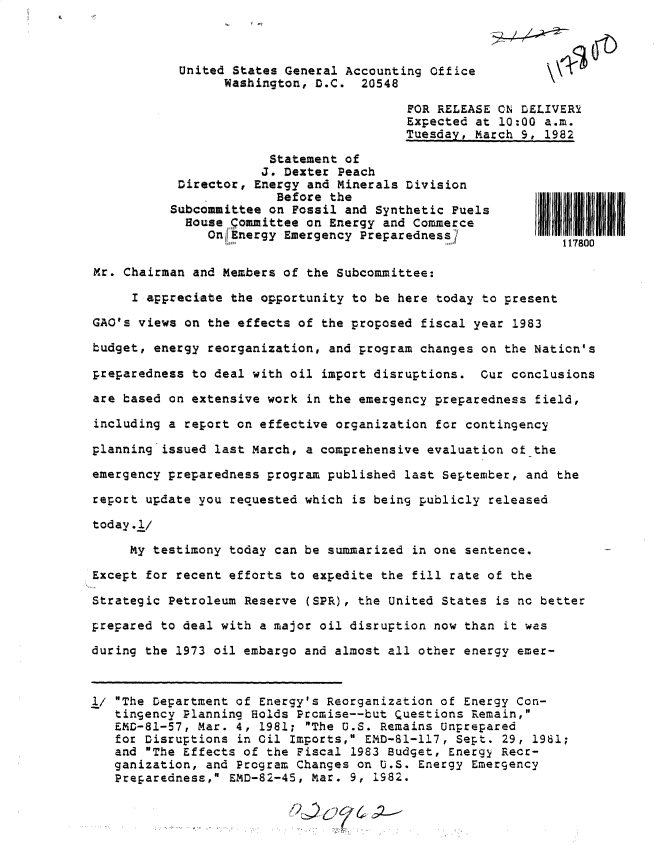 handle is hein.gao/gaobacstz0001 and id is 1 raw text is: 



           United States General Accounting Office
                 Washington, D.C.  20548

                                         FOR RELEASE ON DELIVERY
                                         Expected at 10:00 a.m.
                                         Tuesday, March 9, 1982

                       Statement of
                       J. Dexter Peach
           Director, Energy and Minerals Division
                        Before the
          Subcommittee on Fossil and Synthetic Fuels
            House pommittee on Energy and Commerce
               On Energy Emergency Preparedness1
                                                             117800

Mr. Chairman and Members of the Subcommittee:

     I appreciate the opportunity to be here today to present

GAO's views on the effects of the proposed fiscal year 1983

budget, energy reorganization, and program changes on the Nation's

preparedness to deal with oil import disruptions.  Cur conclusions

are based on extensive work in the emergency preparedness field,

including a report on effective organization for contingency

planning issued last March, a comprehensive evaluation of the

emergency preparedness program published last September, and the

report update you requested which is being publicly released

today.l/

     My testimony today can be summarized in one sentence.

Except for recent efforts to expedite the fill rate of the

Strategic Petroleum Reserve (SPR), the United States is no better

prepared to deal with a major oil disruption now than it was

during the 1973 oil embargo and almost all other energy emer-



1/ The Department of Energy's Reorganization of Energy Con-
   tingency Planning Holds Promise--but Questions Remain,
   EMD-81-57, Mar. 4, 1981; The U.S. Remains Unprepared
   for Disruptions in Oil Imports, END-81-117, Sept. 29, 1981;
   and The Effects of the Fiscal 1983 Budget, Energy Recr-
   ganization, and Program Changes on U.S. Energy Emergency
   Preparedness, EMD-82-45, Mar. 9, 1982.



