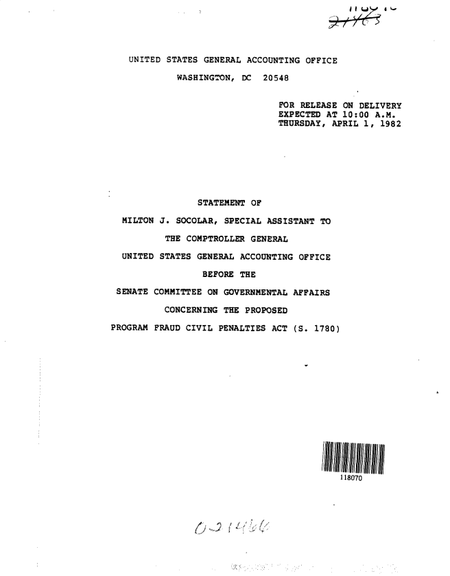handle is hein.gao/gaobacsus0001 and id is 1 raw text is: 




   UNITED  STATES GENERAL ACCOUNTING OFFICE

             WASHINGTON, DC  20548


                                FOR RELEASE ON DELIVERY
                                EXPECTED AT 10:00 A.M.
                                THURSDAY, APRIL 1,  1982








                 STATEMENT OF

  MILTON J. SOCOLAR,  SPECIAL ASSISTANT TO

          THE COMPTROLLER  GENERAL

  UNITED STATES GENERAL  ACCOUNTING OFFICE

                  BEFORE THE

 SENATE COMMITTEE ON  GOVERNMENTAL AFFAIRS

          CONCERNING  THE PROPOSED

PROGRAM FRAUD CIVIL  PENALTIES ACT (S. 1780)















                                            118070


()~J  ~ P


