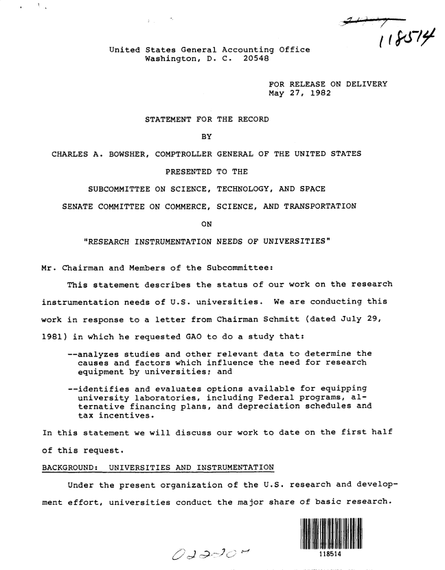 handle is hein.gao/gaobacsvw0001 and id is 1 raw text is: 




             United States General Accounting Office
                    Washington, D. C.  20548


                                            FOR RELEASE ON DELIVERY
                                            May 27, 1982


                    STATEMENT FOR THE RECORD

                               BY

  CHARLES A. BOWSHER, COMPTROLLER GENERAL OF THE UNITED STATES

                        PRESENTED TO THE

         SUBCOMMITTEE ON SCIENCE, TECHNOLOGY, AND SPACE

    SENATE COMMITTEE ON COMMERCE, SCIENCE, AND TRANSPORTATION

                               ON

        RESEARCH INSTRUMENTATION NEEDS OF UNIVERSITIES


Mr. Chairman and Members of the Subcommittee:

     This statement describes the status of our work on the research

instrumentation needs of U.S. universities.  We are conducting this

work in response to a letter from Chairman Schmitt (dated July 29,

1981) in which he requested GAO to do a study that:

     --analyzes studies and other relevant data to determine the
       causes and factors which influence the need for research
       equipment by universities; and

     --identifies and evaluates options available for equipping
       university laboratories, including Federal programs, al-
       ternative financing plans, and depreciation schedules and
       tax incentives.

In this statement we will discuss our work to date on the first half

of this request.

BACKGROUND:  UNIVERSITIES AND INSTRUMENTATION

     Under the present organization of the U.S. research and develop-

ment effort, universities conduct the major share of basic research.




                                                      1151



