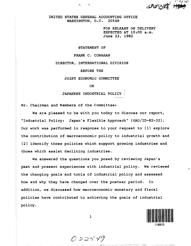 handle is hein.gao/gaobacswh0001 and id is 1 raw text is: 


            UNITED STATES GENERAL ACCOUNTING OFFICE
                    WASHINGTON, D.C.  20548

                                    FOR RELEASE ON DELIVERY
                                    EXPECTED AT 10:00 a.m.
                                    June 23, 1982


                         STATEMENT OF

                       FRANK C. CONAHAN

               DIRECTOR, INTERNATIONAL DIVISION

                          BEFORE THE

                   JOINT ECONOMIC COMMITTEE

                              ON

                  JAPANESE INDUSTRIAL POLICY


Mr. Chairman and Members of the Committee:

     We are pleased to be with you today to discuss our report,

Industrial Policy:  Japan's Flexible Approach (GAO/ID-82-32).

Our work was performed in response to your request to (1) explore

the contribution of macroeconomic policy to industrial growth and

(2) identify those policies which support growing industries and

those which assist declining industries.

     We answered the questions you posed by reviewing Japan's

past and present experiences with industrial policy.  We reviewed

the changing goals and tools of industrial policy and assessed

how and why they have changed over the postwar period.  In

addition, we discussed how macroeconomic monetary and fiscal

policies have contributed to achieving the goals of industrial

policy.


                              1

                                                          118810



                         C   2 ')IS7{


