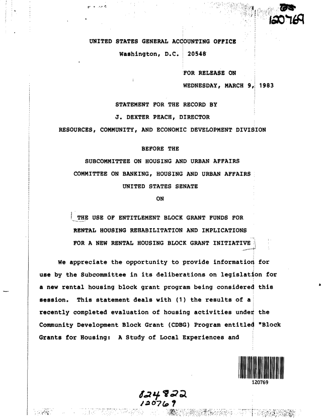 handle is hein.gao/gaobacsyr0001 and id is 1 raw text is: 




             UNITED  STATES GENERAL ACCOUNTING OFFICE

                     Washington,  D.C.  20548


                                       FOR RELEASE ON

                                       WEDNESDAY, MARCH 9,j 1983


                    STATEMENT FOR THE  RECORD BY

                    J. DEXTER PEACH,  DIRECTOR

     RESOURCES, COMMUNITY, AND ECONOMIC DEVELOPMENT  DIVISION


                           BEFORE THE

            SUBCOMMITTEE ON HOUSING AND  URBAN AFFAIRS

         COMMITTEE ON BANKING, HOUSING AND URBAN  AFFAIRS

                      UNITED STATES SENATE

                               ON


          THE USE OF ENTITLEMENT BLOCK GRANT  FUNDS FOR

          RENTAL HOUSING REHABILITATION AND IMPLICATIONS

          FOR A NEW RENTAL HOUSING BLOCK GRANT INITIATIVE I


     We appreciate the opportunity to provide  informatioO for

use by the Subcommittee in its deliberations on  legislation for

a new rental housing block grant program being  considered this

session.  This statement deals with  (1) the results of a

recently completed evaluation of housing activities  under the

Community Development Block Grant  (CDBG) Program entitle4 Block

Grants for Housing:  A Study of Local Experiences  and






                                                         120769



              60.                                            ...



