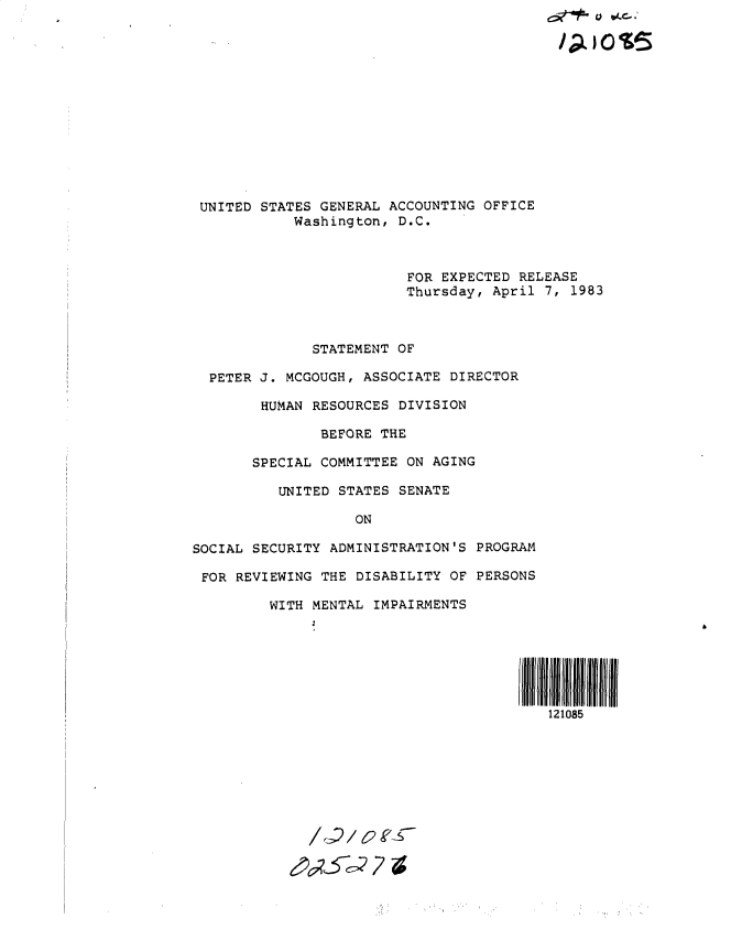 handle is hein.gao/gaobacszp0001 and id is 1 raw text is: 













UNITED  STATES GENERAL ACCOUNTING OFFICE
            Washington, D.C.



                         FOR EXPECTED  RELEASE
                         Thursday, April  7, 1983



              STATEMENT OF

  PETER J. MCGOUGH, ASSOCIATE DIRECTOR

        HUMAN RESOURCES DIVISION

               BEFORE THE

       SPECIAL COMMITTEE ON AGING

          UNITED STATES SENATE

                   ON

SOCIAL SECURITY ADMINISTRATION'S PROGRAM

FOR  REVIEWING THE DISABILITY OF PERSONS

         WITH MENTAL IMPAIRMENTS







                                          121085


