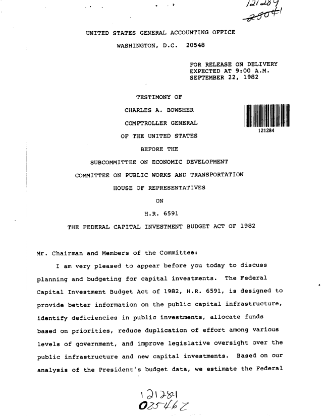 handle is hein.gao/gaobactad0001 and id is 1 raw text is: 



     UNITED STATES GENERAL ACCOUNTING OFFICE

             WASHINGTON, D.C.  20548


                                FOR RELEASE ON DELIVERY
                                EXPECTED AT 9:00 A.M.
                                SEPTEMBER 22, 1982


                  TESTIMONY OF

               CHARLES A. BOWSHER

               COMPTROLLER GENERAL
                                                  121284
              OF THE UNITED STATES

                   BEFORE THE

      SUBCOMMITTEE ON ECONOMIC DEVELOPMENT

  COMMITTEE ON PUBLIC WORKS AND TRANSPORTATION

            HOUSE OF REPRESENTATIVES

                       ON

                    H.R. 6591

THE FEDERAL CAPITAL INVESTMENT BUDGET ACT OF 1982


Mr. Chairman and Members of the Committee:

     I am very pleased to appear before you today to discuss

planning and budgeting for capital investments.  The Federal

Capital Investment Budget Act of 1982, H.R. 6591, is designed  to

provide better information on the public capital  infrastructure,

identify deficiencies in public investments, allocate  funds

based on priorities, reduce duplication of effort among  various

levels of government, and improve  legislative oversight over the

public infrastructure and new capital  investments. Based  on our

analysis of the President's budget data, we  estimate the Federal


£


