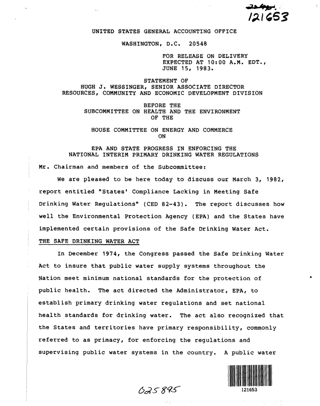 handle is hein.gao/gaobactbj0001 and id is 1 raw text is: 



               UNITED STATES GENERAL ACCOUNTING OFFICE

                       WASHINGTON, D.C.  20548

                                  FOR RELEASE ON DELIVERY
                                  EXPECTED AT 10:00 A.M. EDT.,
                                  JUNE 15, 1983.

                             STATEMENT OF
            HUGH J. WESSINGER, SENIOR ASSOCIATE DIRECTOR
      RESOURCES, COMMUNITY  AND ECONOMIC DEVELOPMENT DIVISION

                             BEFORE THE
            SUBCOMMITTEE ON  HEALTH AND THE ENVIRONMENT
                               OF THE

              HOUSE COMMITTEE ON  ENERGY AND COMMERCE
                                 ON

              EPA AND STATE  PROGRESS IN ENFORCING THE
        NATIONAL INTERIM PRIMARY  DRINKING WATER REGULATIONS

Mr. Chairman and members of  the Subcommittee:

     We are pleased to be here  today to discuss our March 3, 1982,

report entitled States' Compliance  Lacking in Meeting Safe

Drinking Water Regulations  (CED 82-43).  The report discusses how

well the Environmental Protection Agency  (EPA) and the States have

implemented certain provisions of the Safe  Drinking Water Act.

THE SAFE DRINKING WATER ACT

     In December 1974, the Congress passed  the Safe Drinking Water

Act to insure that public water supply  systems throughout the

Nation meet minimum national standards  for the protection of

public health.  The act directed the Administrator,  EPA, to

establish primary drinking water regulations and  set national

health standards for drinking water.  The act also  recognized that

the States and territories have primary responsibility,  commonly

referred to as primacy, for enforcing the regulations and

supervising public water systems in the country.  A public water





                                                       121653


