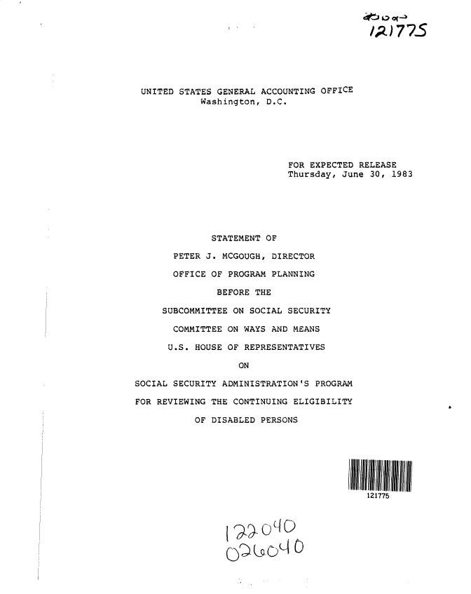 handle is hein.gao/gaobactcc0001 and id is 1 raw text is: 








UNITED  STATES GENERAL ACCOUNTING OFFICE
            Washington, D.C.






                            FOR EXPECTED RELEASE
                            Thursday, June 30, 1983






              STATEMENT OF

       PETER J. MCGOUGHr DIRECTOR

       OFFICE OF PROGRAM PLANNING

               BEFORE THE

     SUBCOMMITTEE ON SOCIAL SECURITY

       COMMITTEE ON WAYS AND MEANS

       U.S. HOUSE OF REPRESENTATIVES

                   ON

SOCIAL SECURITY ADMINISTRATION'S PROGRAM

FOR REVIEWING THE CONTINUING ELIGIBILITY

           OF DISABLED PERSONS






                                       El11111111liii
                                           121775



                     Q0¶)cO C)


