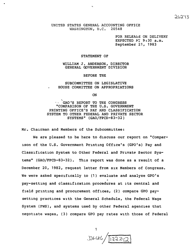 handle is hein.gao/gaobactdn0001 and id is 1 raw text is: 




             UNITED STATES GENERAL ACCOUNTING OFFICE
                     WASHINGTON, D.C.  20548

                                         FOR RELEASE ON DELIVERY
                                         EXPECTED AT 9:30  a.m.
                                         September 21,  1983


                          STATEMENT OF

                  WILLIAM J. ANDERSON, DIRECTOR
                  GENERAL  GOVERNMENT DIVISION

                           BEFORE THE

                   SUBCOMMITTEE ON LEGISLATIVE
                HOUSE COMMITTEE ON APPROPRIATIONS

                               ON

                - GAO'S REPORT TO THE CONGRESS
                COMPARISON OF THE U.S. GOVERNMENT
            PRINTING OFFICE'S PAY AND CLASSIFICATION
            SYSTEM TO OTHER FEDERAL AND PRIVATE SECTOR
                    SYSTEMS  (GAO/FPCD-83-32)


Mr. Chairman and Members of the Subcommittee:

     We are pleased to be here to discuss our report on  Compar-

ison of the U.S. Government Printing Office's  (GPO's) Pay and

Classification System to Other Federal and Private Sector  Sys-

tems (GAO/FPCD-83-32).  This report was done as  a result of a

December 20, 1982, request letter from six Members of Congress.

We were asked specifically  to (1) evaluate and analyze GPO's

pay-setting and classification procedures at  its central and

field printing and procurement offices,  (2) compare GPO pay-

setting practices with the General Schedule,  the Federal Wage

System (FWS), and systems used by other Federal  agencies that

negotiate wages, (3) compare GPO pay rates with  those of Federal


