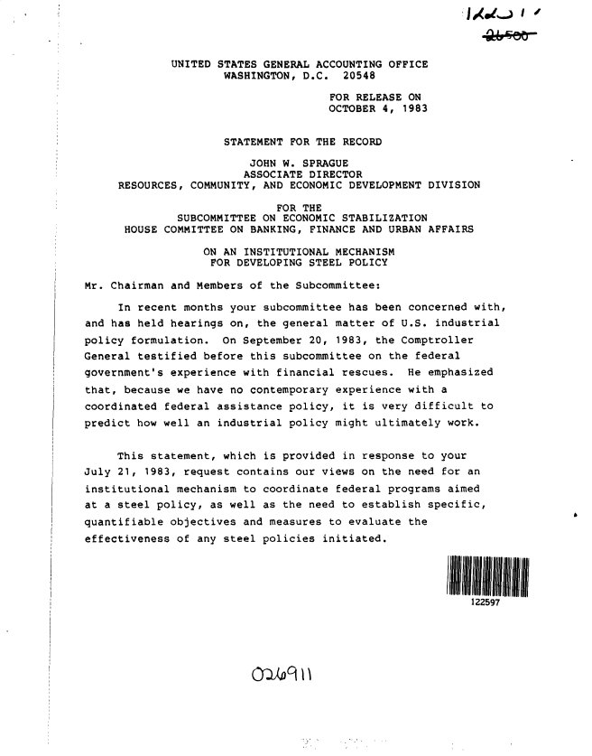 handle is hein.gao/gaobactdz0001 and id is 1 raw text is: 




             UNITED STATES GENERAL ACCOUNTING  OFFICE
                     WASHINGTON, D.C.   20548

                                      FOR RELEASE ON
                                      OCTOBER 4, 1983


                     STATEMENT FOR THE RECORD

                         JOHN W. SPRAGUE
                         ASSOCIATE DIRECTOR
     RESOURCES, COMMUNITY, AND ECONOMIC DEVELOPMENT  DIVISION

                             FOR THE
              SUBCOMMITTEE ON ECONOMIC STABILIZATION
      HOUSE COMMITTEE ON BANKING, FINANCE AND  URBAN AFFAIRS

                  ON AN INSTITUTIONAL MECHANISM
                  FOR  DEVELOPING STEEL POLICY

Mr. Chairman and Members of the Subcommittee:

     In recent months your subcommittee has been  concerned with,
and has held hearings on, the general matter of U.S.  industrial
policy formulation.  On September 20,  1983, the Comptroller
General testified before this subcommittee on  the federal
government's experience with financial rescues.  He  emphasized
that, because we have no contemporary experience with  a
coordinated federal assistance policy,  it is very difficult to
predict how well an industrial policy might ultimately  work.


     This statement, which is provided  in response to your
July 21, 1983, request contains our views on  the need for an
institutional mechanism to coordinate federal programs  aimed
at a steel policy, as well as the need to establish  specific,
quantifiable objectives and measures to evaluate  the
effectiveness of any steel policies initiated.




                                                        11111111111111


