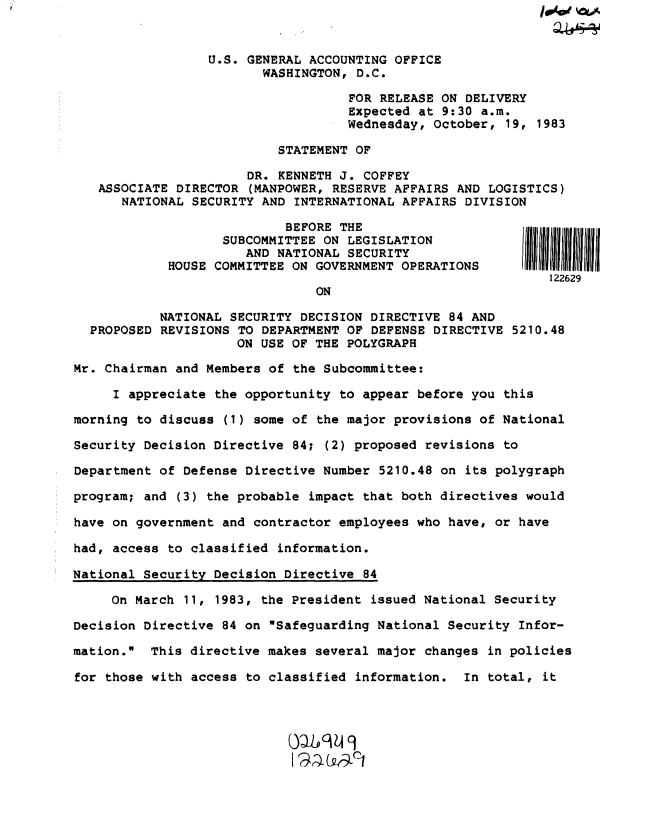 handle is hein.gao/gaobacteg0001 and id is 1 raw text is: 


                  U.S. GENERAL ACCOUNTING OFFICE
                         WASHINGTON, D.C.

                                    FOR RELEASE ON DELIVERY
                                    Expected at 9:30 a.m.
                                    Wednesday, October, 19, 1983

                           STATEMENT OF

                       DR. KENNETH J. COFFEY
   ASSOCIATE DIRECTOR  (MANPOWER, RESERVE AFFAIRS AND LOGISTICS)
      NATIONAL SECURITY  AND INTERNATIONAL AFFAIRS DIVISION

                            BEFORE THE
                   SUBCOMMITTEE  ON LEGISLATION
                      AND  NATIONAL SECURITY
            HOUSE COMMITTEE ON  GOVERNMENT OPERATIONS
                                                              122629
                                ON

           NATIONAL SECURITY  DECISION DIRECTIVE 84 AND
  PROPOSED REVISIONS TO  DEPARTMENT OF DEFENSE DIRECTIVE 5210.48
                     ON USE OF  THE POLYGRAPH

Mr. Chairman and Members of  the Subcommittee:

     I appreciate the opportunity  to appear before you this

morning to discuss  (1) some of the major provisions of National

Security Decision Directive  84; (2) proposed revisions to

Department of Defense Directive  Number 5210.48 on its polygraph

program; and (3) the probable  impact that both directives would

have on government and contractor  employees who have, or have

had, access to classified  information.

National Security Decision Directive  84

     On March 11, 1983, the President  issued National Security

Decision Directive 84 on  Safeguarding National Security Infor-

mation.  This directive makes  several major changes in policies

for those with access to classified  information.  In total, it


