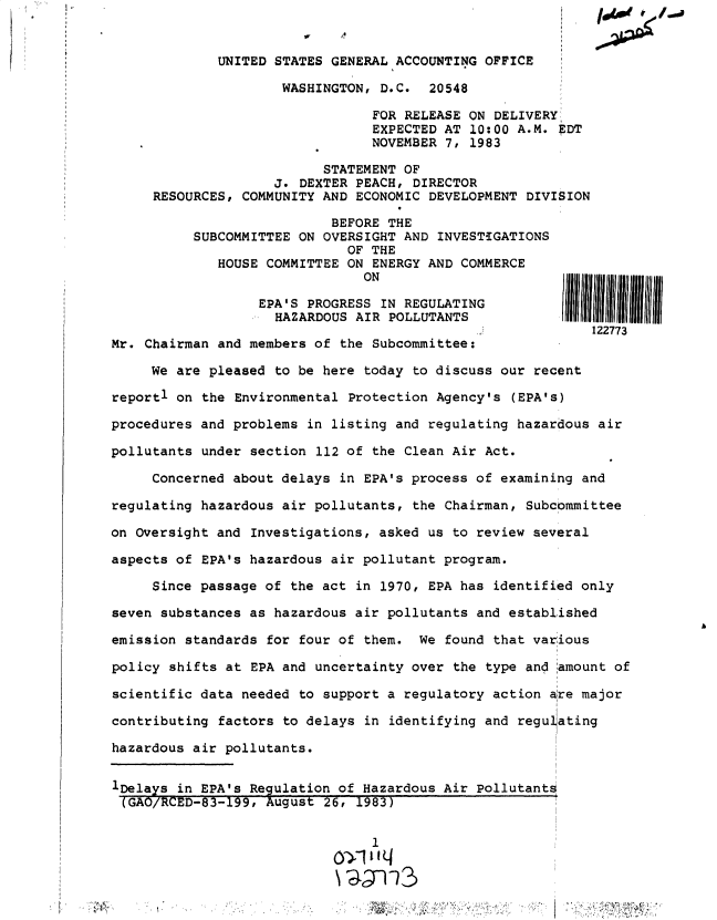 handle is hein.gao/gaobactes0001 and id is 1 raw text is: 


             UNITED STATES GENERAL ACCOUNTING  OFFICE

                     WASHINGTON,  D.C.  20548

                                 FOR RELEASE ON DELIVERY
                                 EXPECTED AT 10:00 A.M. EDT
                                 NOVEMBER 7, 1983

                          STATEMENT  OF
                    J. DEXTER  PEACH, DIRECTOR
     RESOURCES, COMMUNITY AND  ECONOMIC DEVELOPMENT DIVISION

                           BEFORE  THE
          SUBCOMMITTEE ON OVERSIGHT  AND INVESTIGATIONS
                             OF THE
             HOUSE COMMITTEE ON  ENERGY AND COMMERCE
                               ON

                  EPA'S PROGRESS  IN REGULATING
                    HAZARDOUS AIR  POLLUTANTS
                                                            122773
Mr. Chairman and members of  the Subcommittee:

     We are pleased to be here  today to discuss our recent

reportl on the Environmental  Protection Agency's (EPA's)

procedures and problems in listing and  regulating hazardous air

pollutants under section  112 of the Clean Air Act.

     Concerned about delays  in EPA's process of examining and

regulating hazardous air pollutants,  the Chairman, Subcommittee

on Oversight and Investigations, asked  us to review several

aspects of EPA's hazardous air pollutant program.

     Since passage of the act  in 1970, EPA has identified only

seven substances as hazardous air pollutants  and established

emission standards for four of  them. We  found that various

policy shifts at EPA and uncertainty over  the type and amount of

scientific data needed to support a  regulatory action are major

contributing factors to delays  in identifying and regu ating

hazardous air pollutants.


1Delays in EPA's Regulation of Hazardous Air  Pollutants
(GAO/RCED-83-199,  August  26, 1983)


                                 1


III I


Ai


- ~


