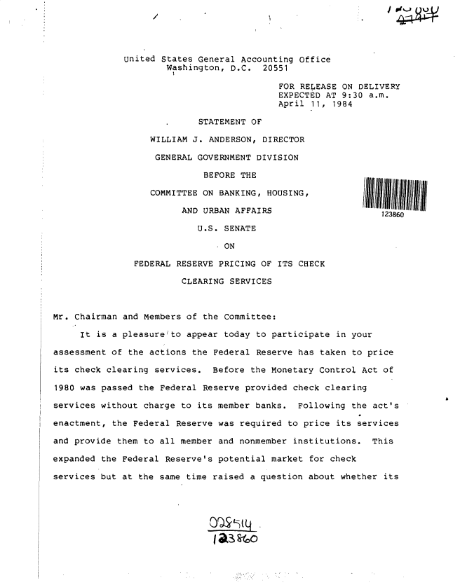 handle is hein.gao/gaobacthh0001 and id is 1 raw text is: 




             United  States General Accounting Office
                      Washington, D.C.  20551

                                           FOR RELEASE ON DELIVERY
                                           EXPECTED AT 9:30 a.m.
                                           April 11, 1984

                            STATEMENT OF

                  WILLIAM  J. ANDERSON, DIRECTOR

                  GENERAL  GOVERNMENT  DIVISION

                             BEFORE THE

                  COMMITTEE  ON BANKING, HOUSING,

                        AND  URBAN AFFAIRS                    123860

                            U.S. SENATE

                               . ON

               FEDERAL RESERVE  PRICING OF ITS CHECK

                        CLEARING  SERVICES



Mr. Chairman and Members of  the Committee:

     It is a pleasurelto appear  today to participate in your

assessment of the actions the  Federal Reserve has taken to price

its check clearing services.  Before  the Monetary Control Act of

1980 was passed the Federal  Reserve provided check clearing

services without charge to  its member banks.  Following the act's

enactment, the Federal Reserve was  required to price its services

and provide them to all member and  nonmember institutions.  This

expanded the Federal Reserve's potential  market for check

services but at the same time raised  a question about whether its


