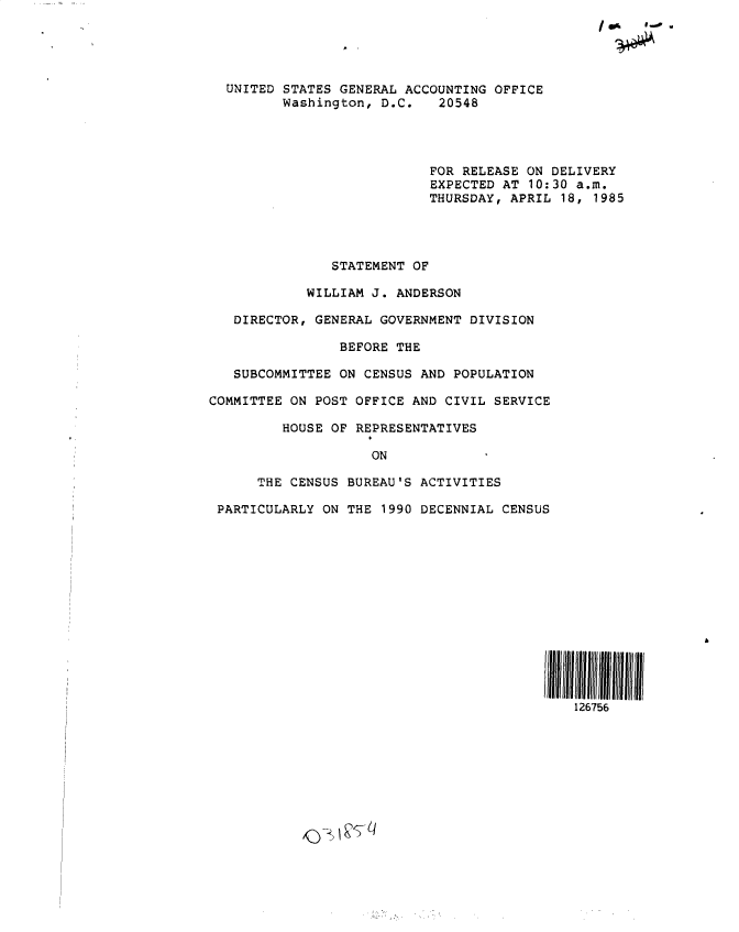 handle is hein.gao/gaobactlg0001 and id is 1 raw text is: 





  UNITED STATES GENERAL ACCOUNTING OFFICE
         Washington, D.C.   20548




                           FOR RELEASE ON DELIVERY
                           EXPECTED AT 10:30 a.m.
                           THURSDAY, APRIL 18, 1985




               STATEMENT OF

            WILLIAM J. ANDERSON

   DIRECTOR, GENERAL GOVERNMENT DIVISION

                BEFORE THE

   SUBCOMMITTEE ON CENSUS AND POPULATION

COMMITTEE ON POST OFFICE AND CIVIL SERVICE

         HOUSE OF REPRESENTATIVES

                    ON

      THE CENSUS BUREAU'S ACTIVITIES

 PARTICULARLY ON THE 1990 DECENNIAL CENSUS













                                         IIA115



