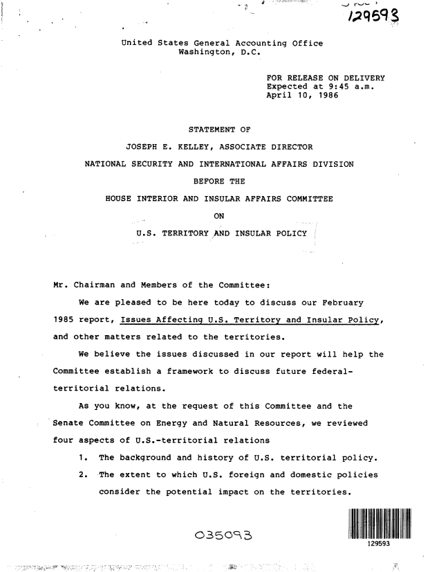 handle is hein.gao/gaobactqu0001 and id is 1 raw text is: 



             United States General Accounting  Office
                        Washington,  D.C.


                                          FOR RELEASE ON DELIVERY
                                          Expected at 9:45 a.m.
                                          April 10, 1986



                          STATEMENT OF

              JOSEPH E. KELLEY, ASSOCIATE DIRECTOR

      NATIONAL SECURITY AND  INTERNATIONAL AFFAIRS DIVISION

                           BEFORE THE

          HOUSE INTERIOR AND INSULAR AFFAIRS COMMITTEE

                               ON

                U.S. TERRITORY ,AND INSULAR POLICY





Mr. Chairman and Members of the Committee:

     We are pleased to be here today to discuss our February

1985 report, Issues Affecting U.S. Territory and Insular Policy,

and other matters related to the territories.

     We believe the issues discussed in our report will help the

Committee establish a framework to discuss future federal-

territorial relations.

     As you know, at the request of this Committee and the

Senate Committee on Energy and Natural Resources, we reviewed

four aspects of U.S.-territorial relations

     1.  The background and history of U.S. territorial policy.

     2.  The extent to which U.S. foreign and domestic policies

         consider the potential impact on the territories.





                                                             129593


