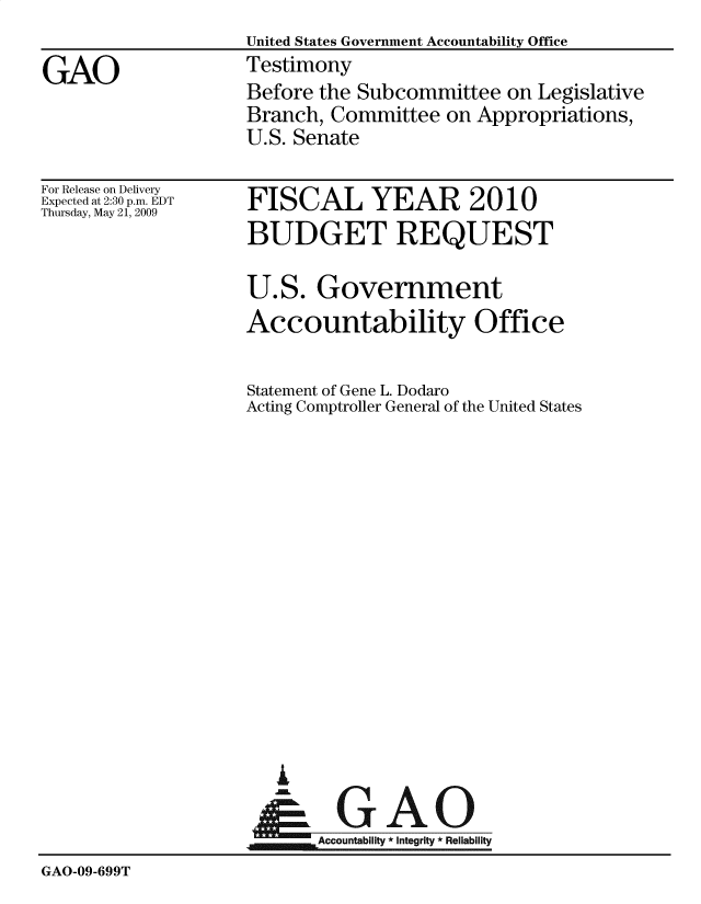 handle is hein.gao/gaobactvj0001 and id is 1 raw text is: 
                    United States Government Accountability Office
GAO                 Testimony
                    Before the Subcommittee   on Legislative
                    Branch, Committee   on Appropriations,
                    U.S. Senate


For Release on Delivery
Expected at 2:30 p.m. EDT
Thursday, May 21, 2009


FISCAL YEAR 2010
BUDGET REQUEST

U.S.   Government
Accountability Office


Statement of Gene L. Dodaro
Acting Comptroller General of the United States


  GA

Accountability * Integrity * Reliability


GAO-09-699T


