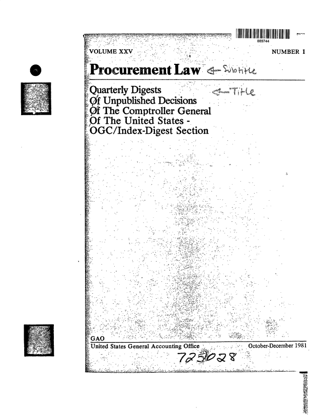 handle is hein.gao/gaobacucd0001 and id is 1 raw text is: 

                  - _ __Ill| IIl l    111111 11 1111 |  11i 11
                                           089744
 -VOLUME XXV                                  NUMBER  I

Procurement Law -                     h tQ
Quarterly  Digests
q9f  Unpublished  Decisions
     The Comptroller   General
   f The  United  States -
 ~OGC/Index-Digest Section


GAO


United States General Accounting Office
       *  -   -         nw749?


October-December 1981


Llill _,If _,,,,


71V


