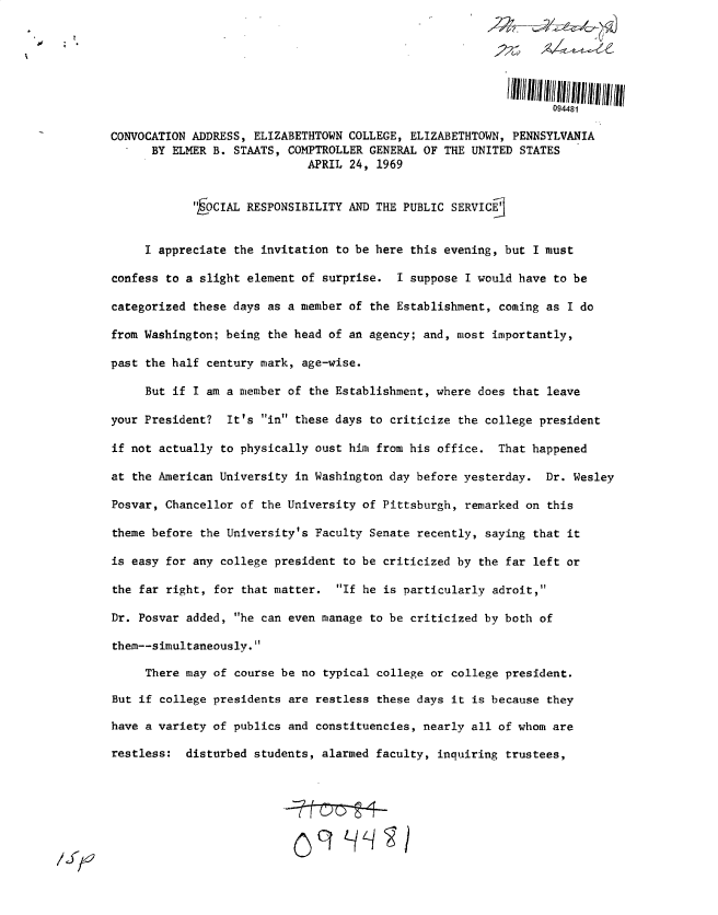handle is hein.gao/gaobacujn0001 and id is 1 raw text is: 






                                                                 094481

CONVOCATION ADDRESS, ELIZABETHTOWN COLLEGE, ELIZABETHTOWN, PENNSYLVANIA
      BY ELMER B. STAATS, COMPTROLLER GENERAL OF THE UNITED STATES
                             APRIL 24, 1969


            ,OCIAL RESPONSIBILITY AND THE PUBLIC SERVICE


     I appreciate the invitation to be here this evening, but I must

confess to a slight element of surprise.  I suppose I would have to be

categorized these days as a member of the Establishment, coming as I do

from Washington; being the head of an agency; and, most importantly,

past the half century mark, age-wise.

     But if I am a member of the Establishment, where does that leave

your President?  It's in these days to criticize the college president

if not actually to physically oust him from his office.  That happened

at the American University in Washington day before yesterday.  Dr. Wesley

Posvar, Chancellor of the University of Pittsburgh, remarked on this

theme before the University's Faculty Senate recently, saying that it

is easy for any college president to be criticized by the far left or

the far right, for that matter.  If he is particularly adroit,

Dr. Posvar added, he can even manage to be criticized by both of

them--simultaneously.

     There may of course be no typical college or college president.

But if college presidents are restless these days it is because they

have a variety of publics and constituencies, nearly all of whom are

restless:  disturbed students, alarmed faculty, inquiring trustees,


/  p 2



