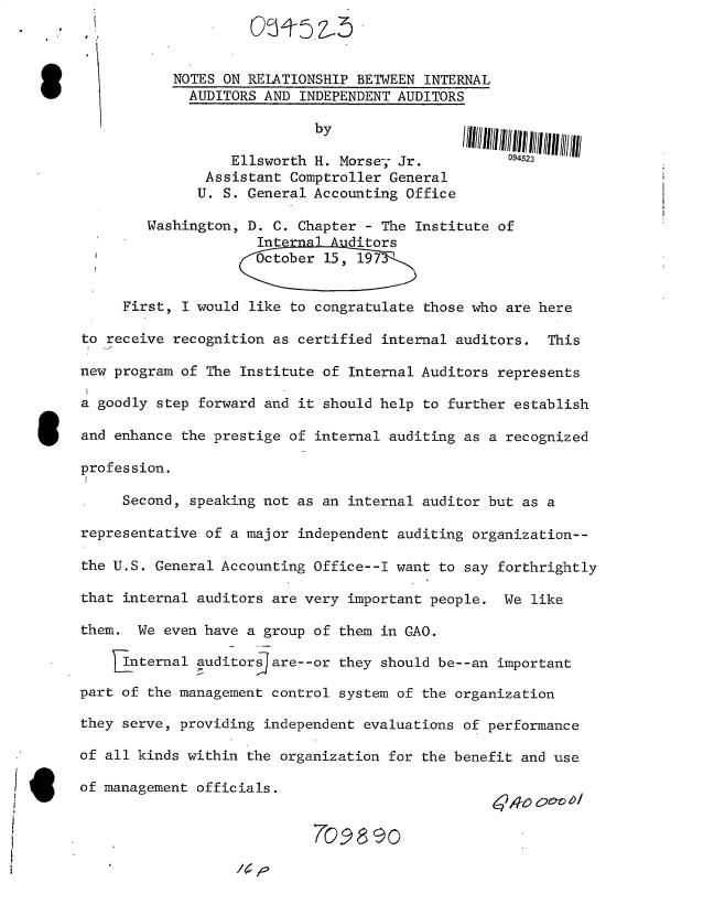 handle is hein.gao/gaobacujv0001 and id is 1 raw text is: 



                   NOTES ON RELATIONSHIP BETWEEN INTERNAL
                     AUDITORS AND INDEPENDENT AUDITORS

                                    by

                          Ellsworth H. Morse- Jr.          094523
                       Assistant Comptroller General
                       U. S. General Accounting Office

                Washington, D. C. Chapter - The Institute of
                             Inte       ditors
                             October 15, 197


             First, I would like to congratulate those who are here

        to receive recognition as certified internal auditors.  This

        new program of The Institute of Internal Auditors represents

        a goodly step forward and it should help to further establish

        and enhance the prestige of internal auditing as a recognized

        profession.

             Second, speaking not as an internal auditor but as a

        representative of a major independent auditing organization--

        the U.S. General Accounting Office--I want to say forthrightly

        that internal auditors are very important people.  We like

        them.  We even have a group of them in GAO.

             Internal auditors are--or they should be--an important

        part of the management control system of the organization

        they serve, providing independent evaluations of performance

        of all kinds within the organization for the benefit and use

I       of management officials.


                                     70989O


