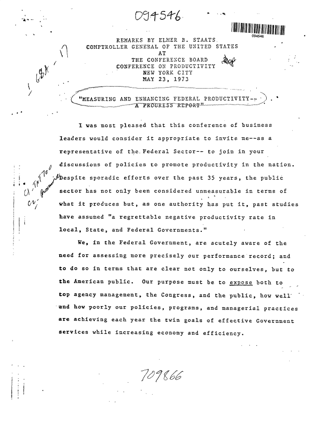 handle is hein.gao/gaobacukb0001 and id is 1 raw text is: 




                                                   094546
               REMARKS BY ELMER B.  STAATS,
       COMPTROLLER GENERAL OF THE UNITED  STATES
                          AT
                   THE CONFERENCE BOARD
               CONFERENCE ON PRODUCTIVITY
                      NEW YORK CITY
                      MAY 23, 1973


 /k  MEASURING AND ENHANCING FEDERAL PRODUCTIVITY--    .



     I was most pleased that this conference of business

leaders would consider it appropriate to invite me--as a

representative of the.Federal Sector-- to join in your

discussions of policies to promote productivity in the nation.

espite  sporadic efforts over the past 35 years, the public

sector has not only been considered unmeasurable in terms of

what it produces but, as one authority has put it, past studies

have assumed a regrettable negative productivity rate in

local, State, and Federal Governments.

     We, in the Federal Government, are acutely aware of the

need for assessing more precisely our performance record; and

to do so in terms that are clear not only to ourselves, but to

the American public.  Our purpose must be to expose both to

top agency management, the Congress, and the public, how well

and how poorly our policies, programs, and managerial practices

are achieving each year the twin goals of effective Government

services while increasing economy and efficiency.


