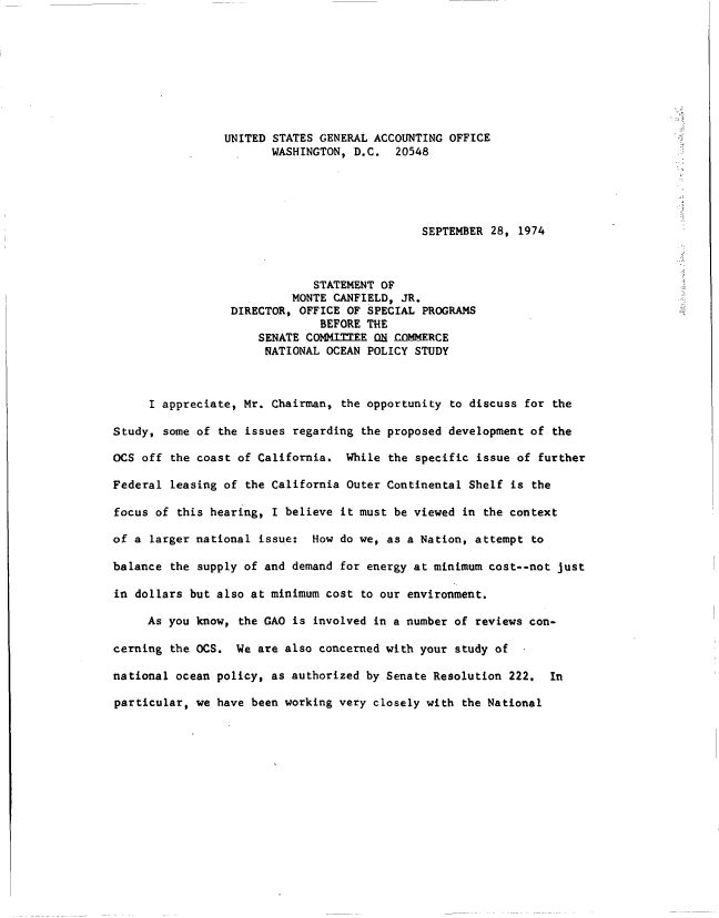 handle is hein.gao/gaobacukj0001 and id is 1 raw text is: 








                UNITED STATES GENERAL ACCOUNTING OFFICE
                       WASHINGTON, D.C.   20548





                                             SEPTEMBER  28, 1974



                             STATEMENT OF
                          MONTE CANFIELD, JR.
                 DIRECTOR, OFFICE OF SPECIAL PROGRAMS
                              BEFORE THE
                     SENATE COMMITTEE ON COMMERCE
                     NATIONAL  OCEAN POLICY STUDY



     I appreciate, Mr. Chairman,  the opportunity to discuss for the

Study, some of the issues regarding  the proposed development of the

OCS off the coast of California.  While the specific issue of  further

Federal leasing of the California Outer Continental Shelf is  the

focus of this hearing, I believe it must be viewed in the context

of a larger national issue:  How do we, as a Nation, attempt  to

balance the supply of and demand for energy at minimum cost--not just

in dollars but also at minimum cost to our environment.

     As you know, the GAO is involved in a number of reviews con-

cerning the OCS.  We are also concerned with your study of  .

national ocean policy, as authorized by Senate Resolution 222.  In

particular, we have been working very closely with the National


