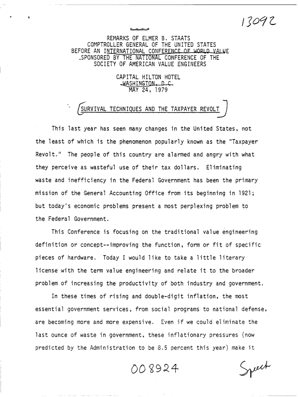 handle is hein.gao/gaobacuqd0001 and id is 1 raw text is: 



                      REMARKS OF ELMER B. STAATS
                COMPTROLLER GENERAL OF THE UNITED STATES
           BEFORE AN INERNATIONAL  CONFERFNLF LF WORLD VAL.UE
              .SPONSORED BY THE NATIONAL CONFERENCE OF THE
                  SOCIETY OF AMERICAN VALUE ENGINEERS

                         CAPITAL HILTON HOTEL

                             MAY 24, 1979


             URVIVAL   TECHNIQUES AND THE TAXPAYER REVOLT9


     This last year has seen many changes in the United States, not

the least of which is the phenomenon popularly known as the Taxpayer

Revolt.  The people of this country are alarmed and angry with what

they perceive as wasteful use of their tax dollars.  Eliminating

waste and inefficiency in the Federal Government has been the primary

mission of the General Accounting Office from its beginning in 1921;

but today's economic problems present a most perplexing problem to

the Federal Government.

     This Conference is focusing on the traditional value engineering

definition or concept--improving the function, form or fit of specific

pieces of hardware.  Today I would like to take a little literary

license with the term value engineering and relate it to the broader

problem of increasing the productivity of both industry and government.

     In these times of rising and double-digit inflation, the most

essential government services, from social programs to national defense,

are becoming more and more expensive.  Even if we could eliminate the

last ounce of waste in government, these inflationary pressures (now

predicted by the Administration to be 8.5 percent this year) make it


                              QO   29.?4



