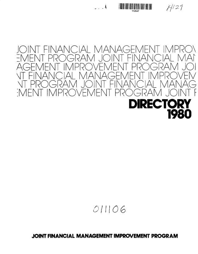 handle is hein.gao/gaobacura0001 and id is 1 raw text is: 11264l


JO NT FINANCIAL MANAGEMENT  MPRO\
EMENT PROGRAM  JOINT FINANCIAL MA
AGEMENT  IMPROVEMENT PROGRAM   JOI
\iT F NANCIAL MANAGEMENT IMPROVEN/
\IT PROGRAM JO NT FINANC AL MANAG
EMENT IMPROVEMENT PROGRAM   JOINT F
                     DIRECTORY
                            1980


10/11)06


JOINT FINANCIAL MANAGEMENT IMPROVEMENT PROGRAM


