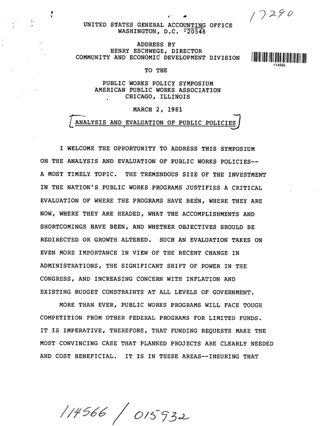 handle is hein.gao/gaobacutz0001 and id is 1 raw text is: 


  UNITED STATES GENERAL ACCOUNTING OFFICE
           WASHINGTON, D.C.  f6548

                ADDRESS BY
         HENRY ESCHWEGE, DIRECTOR
COMMUNITY AND ECONOMIC DEVELOPMENT DIVISION

                  TO THE

       PUBLIC WORKS POLICY SYMPOSIUM
     AMERICAN PUBLIC WORKS ASSOCIATION
             CHICAGO, ILLINOIS

               MARCH 2, 1981

ANALYSIS AND EVALUATION OF PUBLIC POLICIE-S


.4


     I WELCOME THE OPPORTUNITY TO ADDRESS THIS  SYMPOSIUM

ON THE ANALYSIS AND EVALUATION OF PUBLIC WORKS POLICIES--

A MOST TIMELY TOPIC.  THE TREMENDOUS SIZE OF THE INVESTMENT

IN THE NATION'S PUBLIC WORKS PROGRAMS JUSTIFIES A CRITICAL

EVALUATION OF WHERE THE PROGRAMS HAVE BEEN, WHERE THEY ARE

NOW, WHERE THEY ARE HEADED, WHAT THE ACCOMPLISHMENTS AND

SHORTCOMINGS HAVE BEEN, AND WHETHER OBJECTIVES SHOULD BE

REDIRECTED OR GROWTH ALTERED.  SUCH AN EVALUATION TAKES ON

EVEN MORE IMPORTANCE IN VIEW OF THE RECENT CHANGE IN

ADMINISTRATIONS, THE SIGNIFICANT SHIFT OF POWER IN THE

CONGRESS, AND INCREASING CONCERN WITH INFLATION AND

EXISTING BUDGET CONSTRAINTS AT ALL LEVELS OF GOVERNMENT.

     MORE THAN EVER, PUBLIC WORKS PROGRAMS WILL FACE TOUGH

COMPETITION FROM OTHER FEDERAL PROGRAMS FOR LIMITED FUNDS.

IT IS IMPERATIVE, THEREFORE, THAT FUNDING REQUESTS MAKE THE

MOST CONVINCING CASE THAT PLANNED PROJECTS ARE CLEARLY NEEDED

AND COST BENEFICIAL.  IT IS IN THESE AREAS--INSURING THAT


114566


56W


OAS


